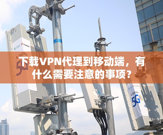下载VPN代理到移动端,有什么需要注意的事项? 下载VPN代理到移动端,有什么需要注意的事项?