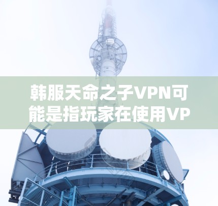 韩服天命之子VPN可能是指玩家在使用VPN服务来连接韩服之王游戏(韩服之王)与其他玩家,或者指的是韩服之王游戏中的某个角色(如天命之子) 韩服天命之子VPN可能是指玩家在使用VPN服务来连接韩服之王游戏(韩服之王)与其他玩家,或者指的是韩服之王游戏中的某个角色(如天命之子)