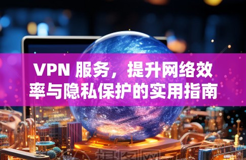 VPN 服务，提升网络效率与隐私保护的实用指南