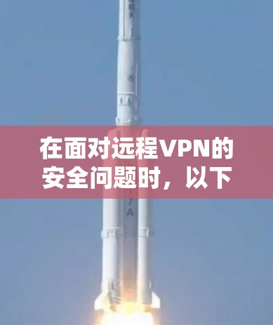 在面对远程VPN的安全问题时，以下是一个有条理的建议，帮助您有效评估和使用远程VPN