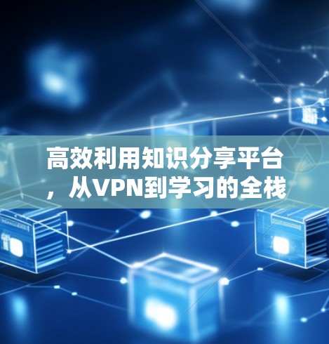 高效利用知识分享平台，从VPN到学习的全栈解决方案