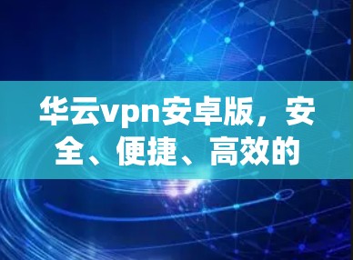 华云vpn安卓版，安全、便捷、高效的通信安全解决方案