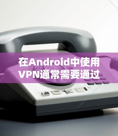 在Android中使用VPN通常需要通过应用程序或第三方服务进行设置。以下是使用 AndroidVPN 的基本步骤