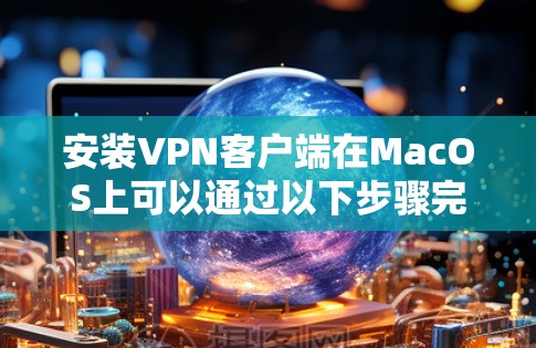 安装VPN客户端在MacOS上可以通过以下步骤完成