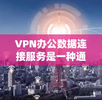 VPN办公数据连接服务是一种通过VPN技术实现数据共享和传输的系统，适用于企业内部和外部环境。以下是基于上述思考的详细分步说明