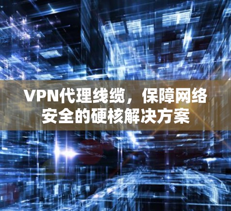 VPN代理线缆，保障网络安全的硬核解决方案