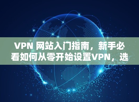 VPN 网站入门指南,新手必看如何从零开始设置VPN,选择合适的平台与设备 VPN 网站入门指南,新手必看如何从零开始设置VPN,选择合适的平台与设备