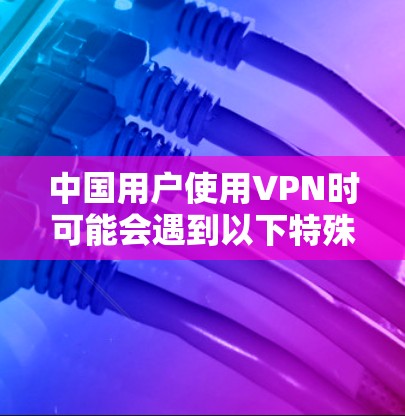 中国用户使用VPN时可能会遇到以下特殊需求和限制 中国用户使用VPN时可能会遇到以下特殊需求和限制