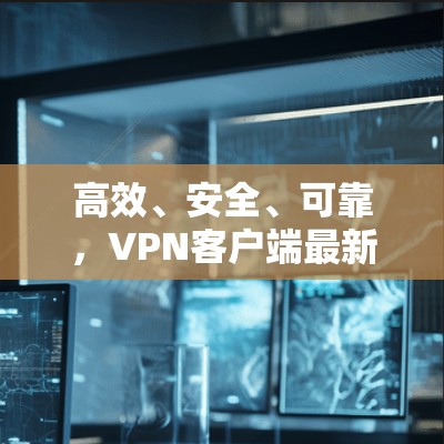 高效、安全、可靠，VPN客户端最新升级
