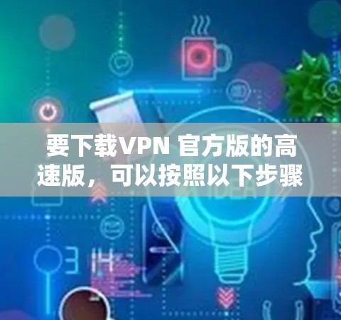 要下载VPN 官方版的高速版,可以按照以下步骤操作 要下载VPN 官方版的高速版,可以按照以下步骤操作