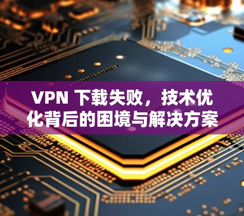 VPN 下载失败，技术优化背后的困境与解决方案