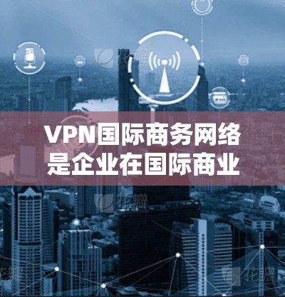 VPN国际商务网络是企业在国际商业环境中利用网络技术保护数据安全和隐私的解决方案。以下是该领域的一些关键点