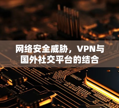 网络安全威胁,VPN与国外社交平台的结合 网络安全威胁,VPN与国外社交平台的结合