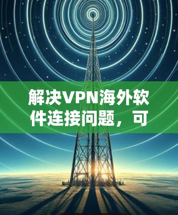 解决VPN海外软件连接问题,可以按照以下步骤进行 解决VPN海外软件连接问题,可以按照以下步骤进行