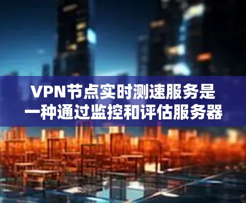 VPN节点实时测速服务是一种通过监控和评估服务器的流量和速度，以评估其安全性的工具。以下是对该服务的详细分析和总结