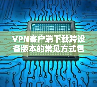 VPN客户端下载跨设备版本的常见方式包括以下几种