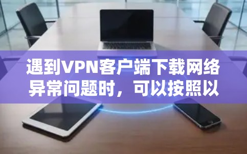 遇到VPN客户端下载网络异常问题时，可以按照以下步骤进行排查和解决
