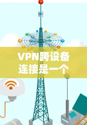 VPN跨设备连接是一个复杂但重要的技术领域，涉及设备间的通信协议、协议转换、网络安全等方面。以下是对该问题的详细解答