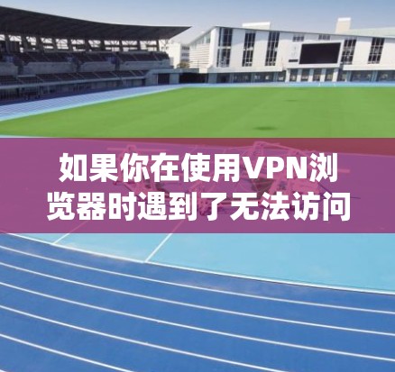 如果你在使用VPN浏览器时遇到了无法访问目标网站的4xx错误，以下是一个系统化的步骤指南，帮助你排查和解决这个问题