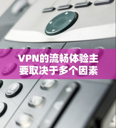 VPN的流畅体验主要取决于多个因素，这些因素相互影响，共同决定了用户在使用VPN时的体验。以下是对VPN流畅体验的详细分析和评价